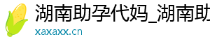 湖南助孕代妈_湖南助孕代妈_湖南代妈应聘公司